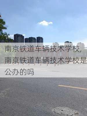 南京铁道车辆技术学校,南京铁道车辆技术学校是公办的吗