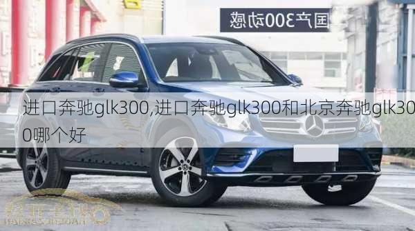 进口奔驰glk300,进口奔驰glk300和北京奔驰glk300哪个好